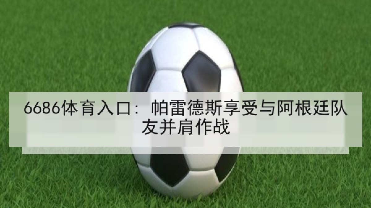 6686体育入口: 帕雷德斯享受与阿根廷队友并肩作战 6686体育入口: 帕雷德斯享受与阿根廷队友并肩作战