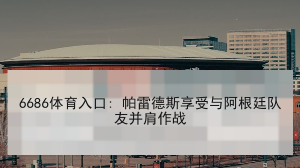 6686体育入口: 帕雷德斯享受与阿根廷队友并肩作战