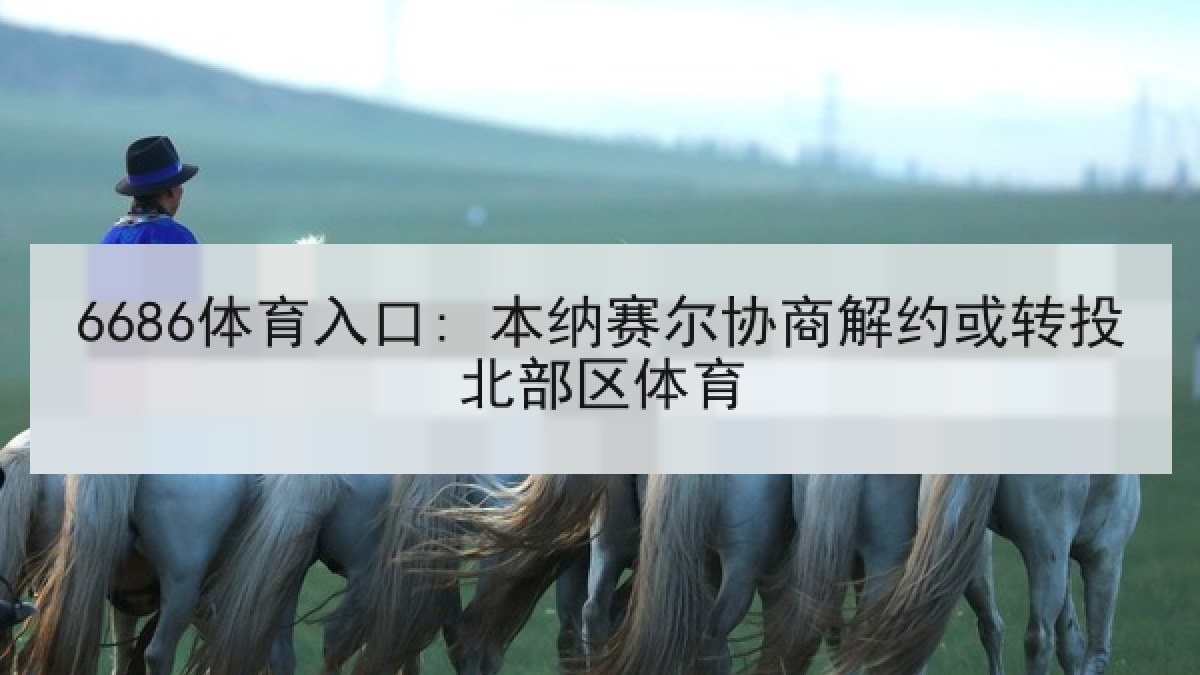 6686体育入口: 本纳赛尔协商解约或转投北部区体育 6686体育入口: 本纳赛尔协商解约或转投北部区体育