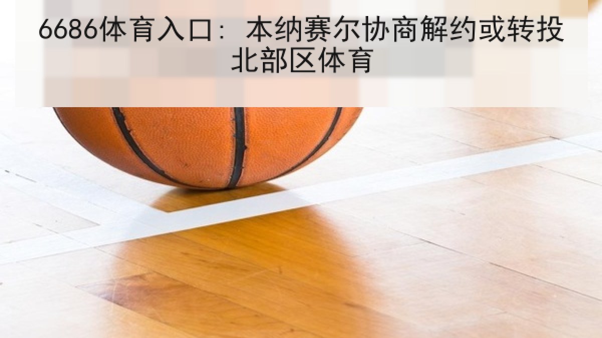 6686体育入口: 本纳赛尔协商解约或转投北部区体育