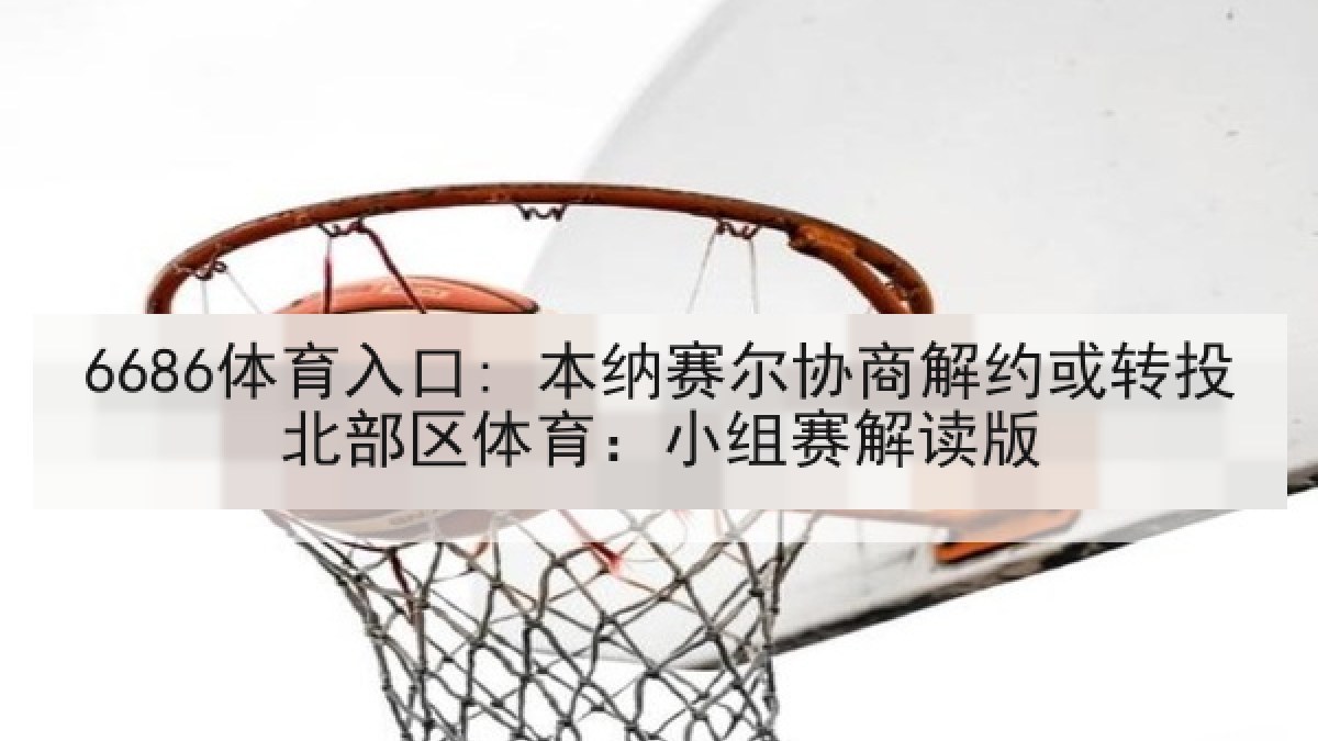 6686体育入口: 本纳赛尔协商解约或转投北部区体育:小组赛解读版 6686体育入口: 本纳赛尔协商解约或转投北部区体育:小组赛解读版