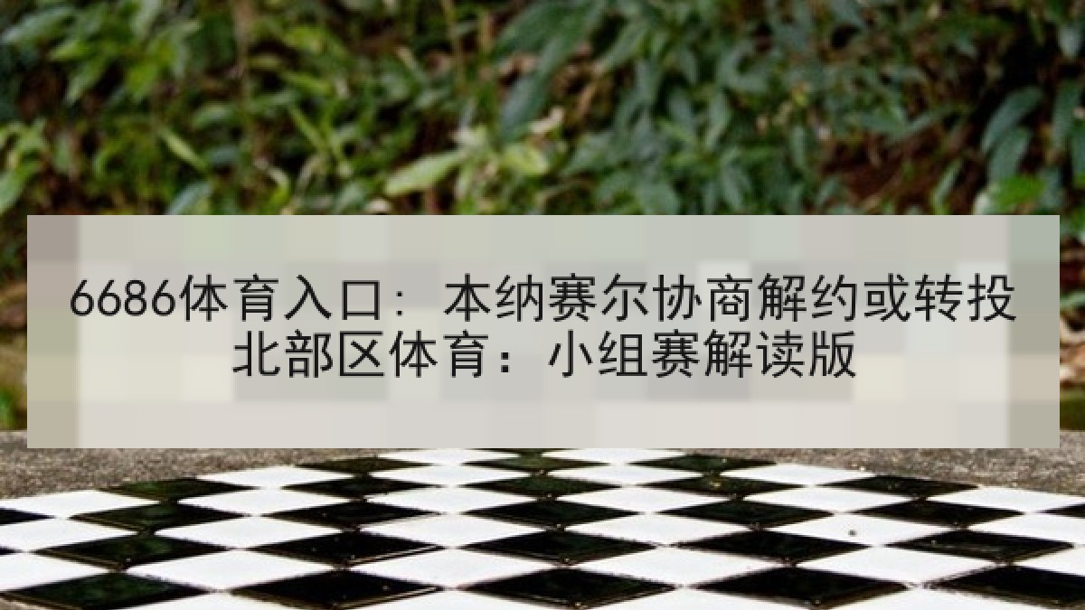 6686体育入口: 本纳赛尔协商解约或转投北部区体育:小组赛解读版 6686体育入口: 本纳赛尔协商解约或转投北部区体育:小组赛解读版