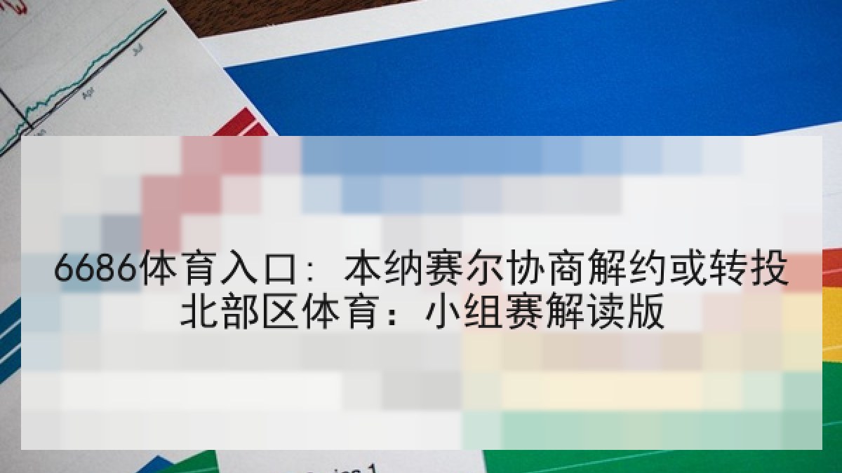 6686体育入口: 本纳赛尔协商解约或转投北部区体育:小组赛解读版