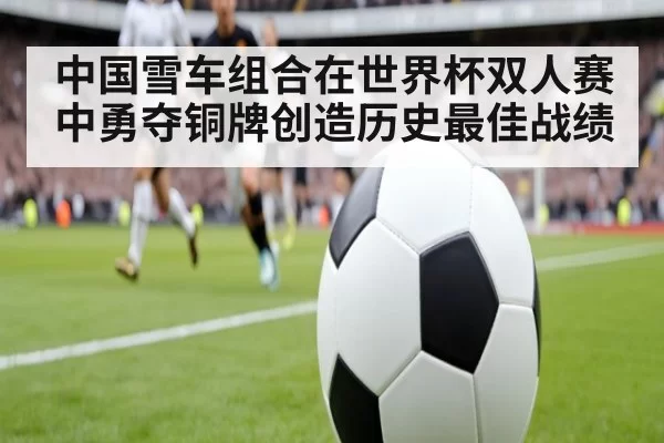 中国雪车组合在世界杯双人赛中勇夺铜牌创造历史最佳战绩